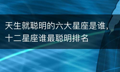 天生就聪明的六大星座是谁，十二星座谁最聪明排名