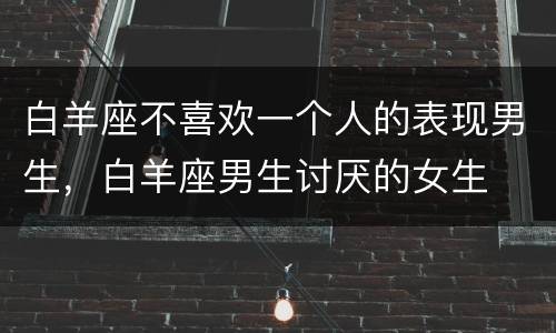 白羊座不喜欢一个人的表现男生，白羊座男生讨厌的女生
