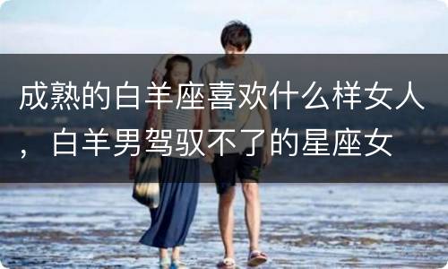 成熟的白羊座喜欢什么样女人，白羊男驾驭不了的星座女