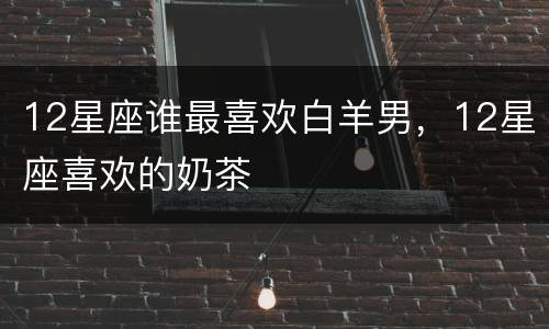 12星座谁最喜欢白羊男，12星座喜欢的奶茶