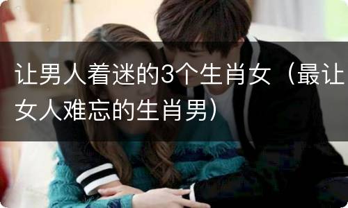 让男人着迷的3个生肖女（最让女人难忘的生肖男）