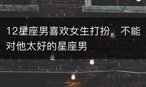 12星座男喜欢女生打扮，不能对他太好的星座男