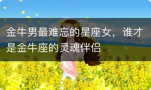 金牛男最难忘的星座女，谁才是金牛座的灵魂伴侣