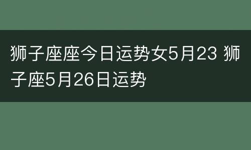 狮子座座今日运势女5月23 狮子座5月26日运势