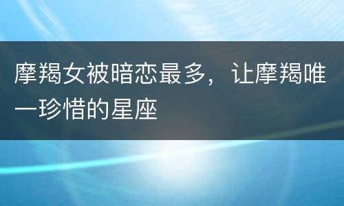 摩羯女被暗恋最多，让摩羯唯一珍惜的星座