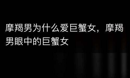摩羯男为什么爱巨蟹女，摩羯男眼中的巨蟹女