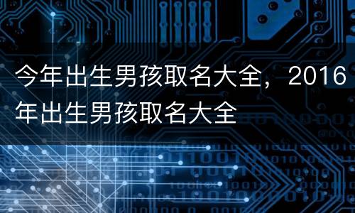 今年出生男孩取名大全，2016年出生男孩取名大全