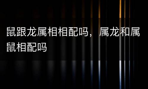 鼠跟龙属相相配吗，属龙和属鼠相配吗