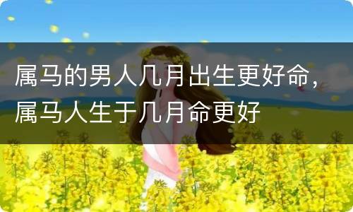 属马的男人几月出生更好命，属马人生于几月命更好