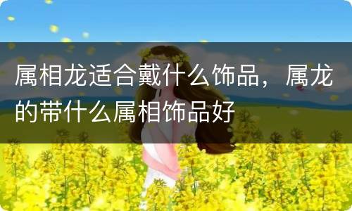 属相龙适合戴什么饰品，属龙的带什么属相饰品好