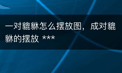 一对貔貅怎么摆放图，成对貔貅的摆放 ***