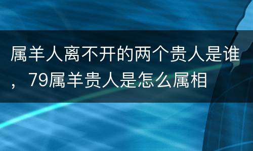 属羊人离不开的两个贵人是谁，79属羊贵人是怎么属相