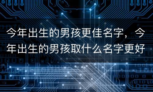 今年出生的男孩更佳名字，今年出生的男孩取什么名字更好