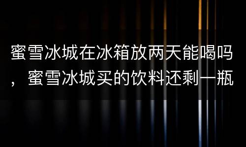 蜜雪冰城在冰箱放两天能喝吗，蜜雪冰城买的饮料还剩一瓶喝不下了，也没打开