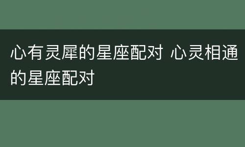 心有灵犀的星座配对 心灵相通的星座配对