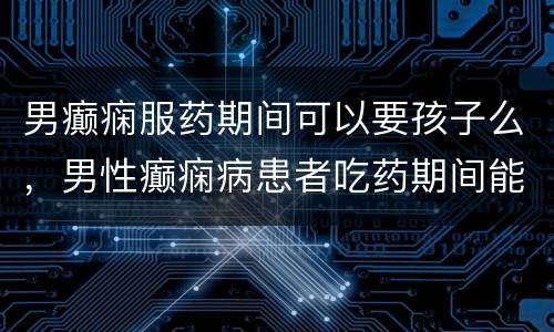 男癫痫服药期间可以要孩子么，男性癫痫病患者吃药期间能不能要孩子？