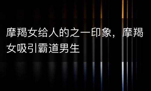 摩羯女给人的之一印象，摩羯女吸引霸道男生