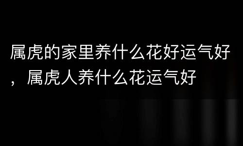 属虎的家里养什么花好运气好，属虎人养什么花运气好