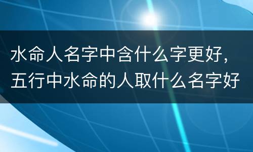 水命人名字中含什么字更好，五行中水命的人取什么名字好