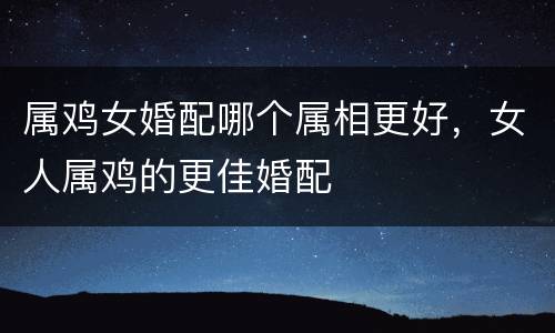 属鸡女婚配哪个属相更好，女人属鸡的更佳婚配