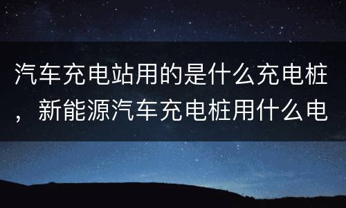 汽车充电站用的是什么充电桩，新能源汽车充电桩用什么电压