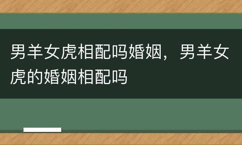 男羊女虎相配吗婚姻，男羊女虎的婚姻相配吗