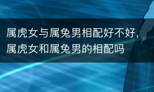 属虎女与属兔男相配好不好，属虎女和属兔男的相配吗