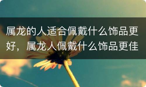 属龙的人适合佩戴什么饰品更好，属龙人佩戴什么饰品更佳