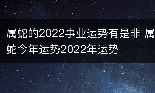 属蛇的2022事业运势有是非 属蛇今年运势2022年运势