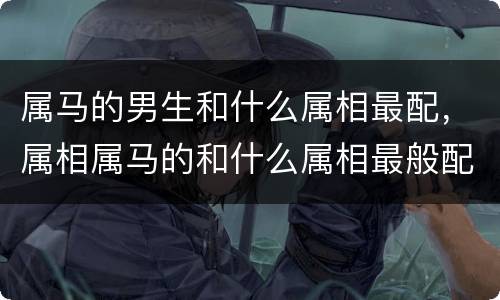 属马的男生和什么属相最配，属相属马的和什么属相最般配
