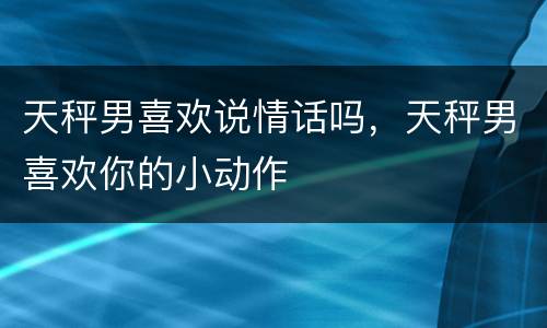 天秤男喜欢说情话吗，天秤男喜欢你的小动作