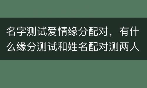 名字测试爱情缘分配对，有什么缘分测试和姓名配对测两人之间的缘分的?