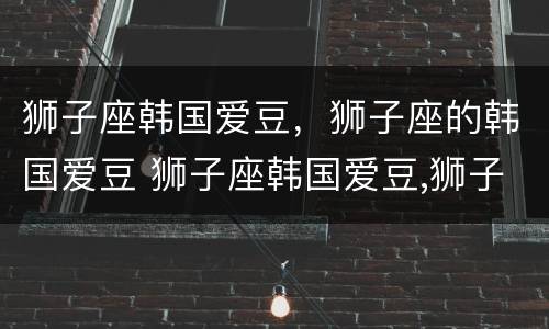 狮子座韩国爱豆，狮子座的韩国爱豆 狮子座韩国爱豆,狮子座的韩国爱豆是谁