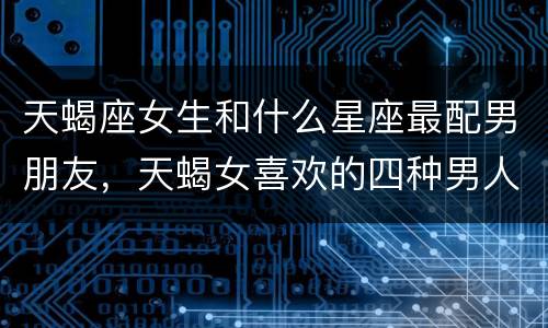 天蝎座女生和什么星座最配男朋友，天蝎女喜欢的四种男人