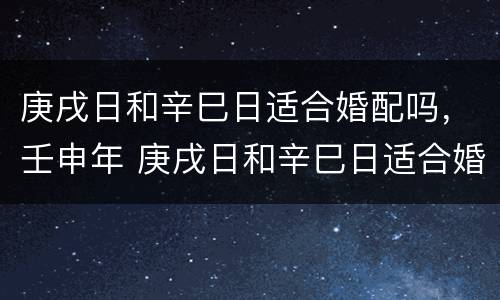 庚戌日和辛巳日适合婚配吗，壬申年 庚戌日和辛巳日适合婚配吗,壬申年好吗