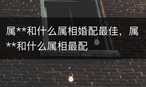 属**和什么属相婚配最佳，属**和什么属相最配