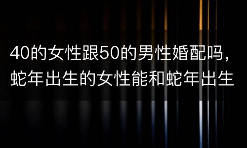40的女性跟50的男性婚配吗，蛇年出生的女性能和蛇年出生的男性能婚配吗