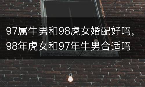 97属牛男和98虎女婚配好吗，98年虎女和97年牛男合适吗