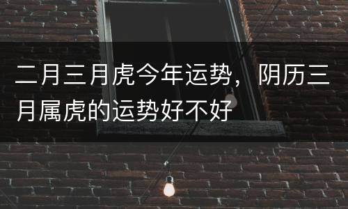 二月三月虎今年运势，阴历三月属虎的运势好不好