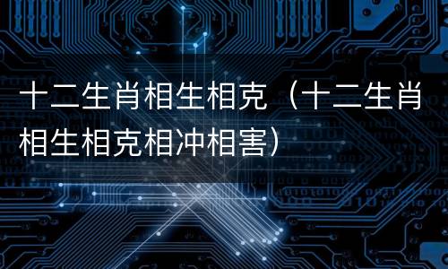 十二生肖相生相克（十二生肖相生相克相冲相害）