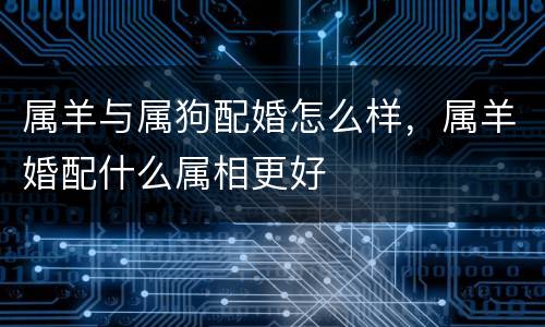 属羊与属狗配婚怎么样，属羊婚配什么属相更好