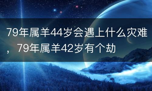 79年属羊44岁会遇上什么灾难，79年属羊42岁有个劫