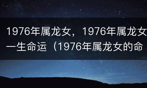 1976年属龙女，1976年属龙女一生命运（1976年属龙女的命运好吗）