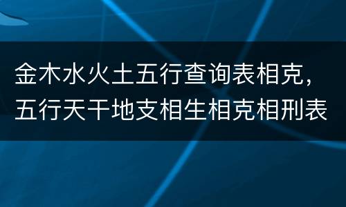 金木水火土五行查询表相克，五行天干地支相生相克相刑表