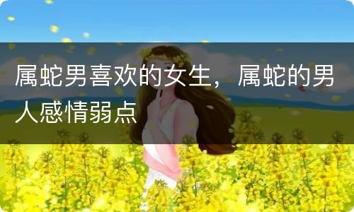 属蛇男喜欢的女生，属蛇的男人感情弱点