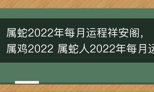 属蛇2022年每月运程祥安阁，属鸡2022 属蛇人2022年每月运程