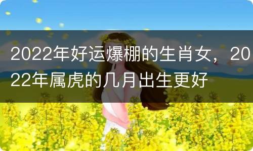 2022年好运爆棚的生肖女，2022年属虎的几月出生更好