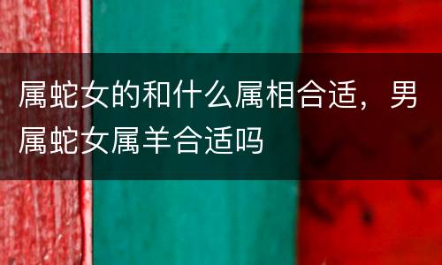 属蛇女的和什么属相合适，男属蛇女属羊合适吗