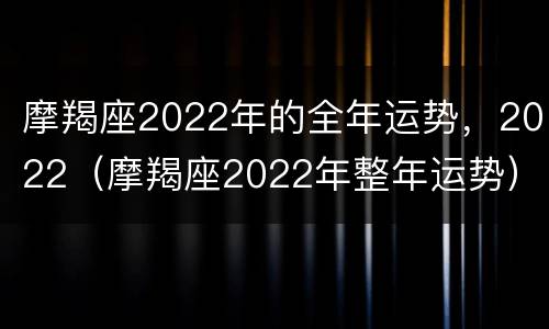 摩羯座2022年的全年运势，2022（摩羯座2022年整年运势）