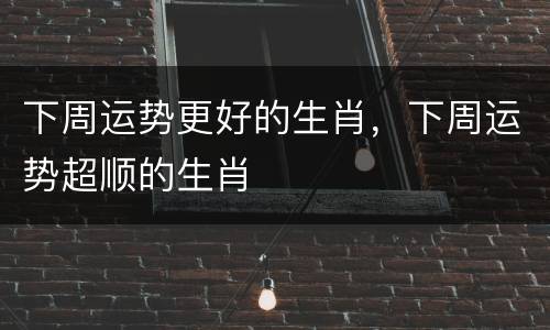 下周运势更好的生肖，下周运势超顺的生肖